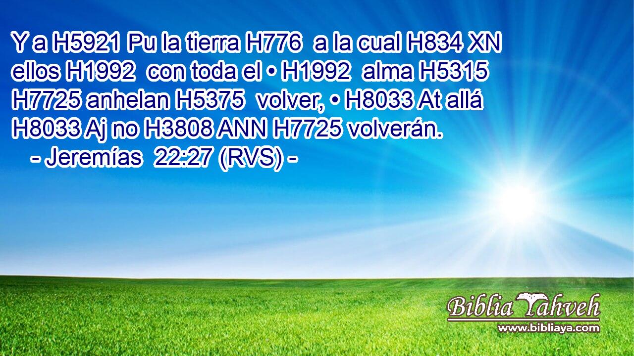 Y a H5921 Pu la tierra H776  a la cual H834 XN ellos H1992  con toda el • H1992  alma H5315  H7725 anhelan H5375  volver, • H8033 At allá H8033 Aj no H3808 ANN H7725 volverán. 