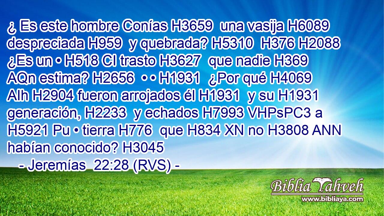 ¿ Es este hombre Conías H3659  una vasija H6089  despreciada H959  y quebrada? H5310  H376 H2088 ¿Es un • H518 CI trasto H3627  que nadie H369 AQn estima? H2656  • • H1931  ¿Por qué H4069 AIh H2904 fueron arrojados él H1931  y su H1931  generación, H2233  y echados H7993 VHPsPC3 a H5921 Pu • tierra H776  que H834 XN no H3808 ANN habían conocido? H3045  