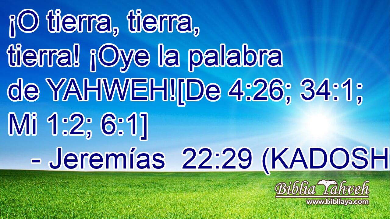  ¡O tierra, tierra, tierra! ¡Oye la palabra de YAHWEH![De 4:26; 34:1; Mi 1:2; 6:1] 