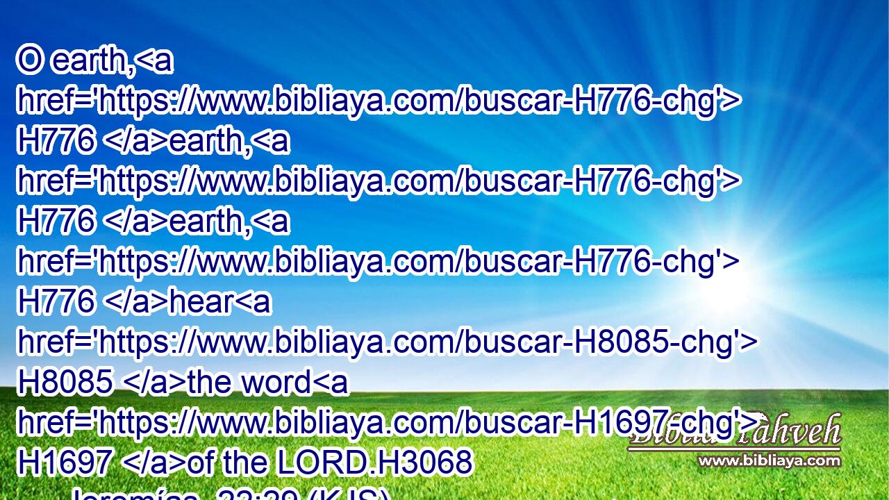 O earth, H776 earth, H776 earth, H776 hear H8085 the word H1697 of the LORD.H3068