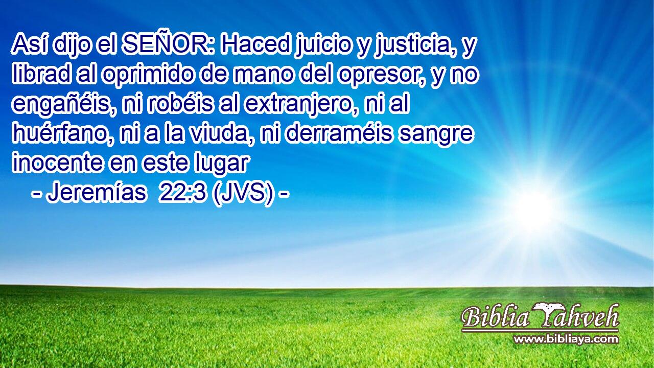 Así dijo el SEÑOR: Haced juicio y justicia, y librad al oprimido de mano del opresor, y no engañéis, ni robéis al extranjero, ni al huérfano, ni a la viuda, ni derraméis sangre inocente en este lugar