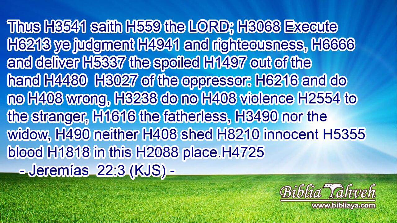 Thus H3541 saith H559 the LORD; H3068 Execute H6213 ye judgment H4941 and righteousness, H6666 and deliver H5337 the spoiled H1497 out of the hand H4480  H3027 of the oppressor: H6216 and do no H408 wrong, H3238 do no H408 violence H2554 to the stranger, H1616 the fatherless, H3490 nor the widow, H490 neither H408 shed H8210 innocent H5355 blood H1818 in this H2088 place.H4725