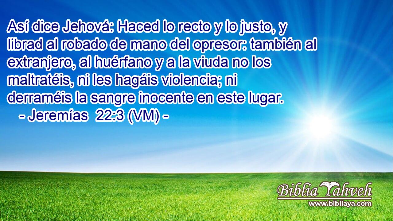  Así dice Jehová: Haced lo recto y lo justo, y librad al robado de mano del opresor: también al extranjero, al huérfano y a la viuda no los maltratéis, ni les hagáis violencia; ni derraméis la sangre inocente en este lugar. 