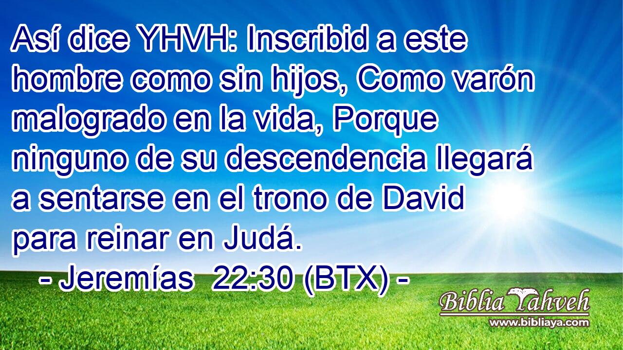 Así dice YHVH: Inscribid a este hombre como sin hijos, Como varón malogrado en la vida, Porque ninguno de su descendencia llegará a sentarse en el trono de David para reinar en Judá.
