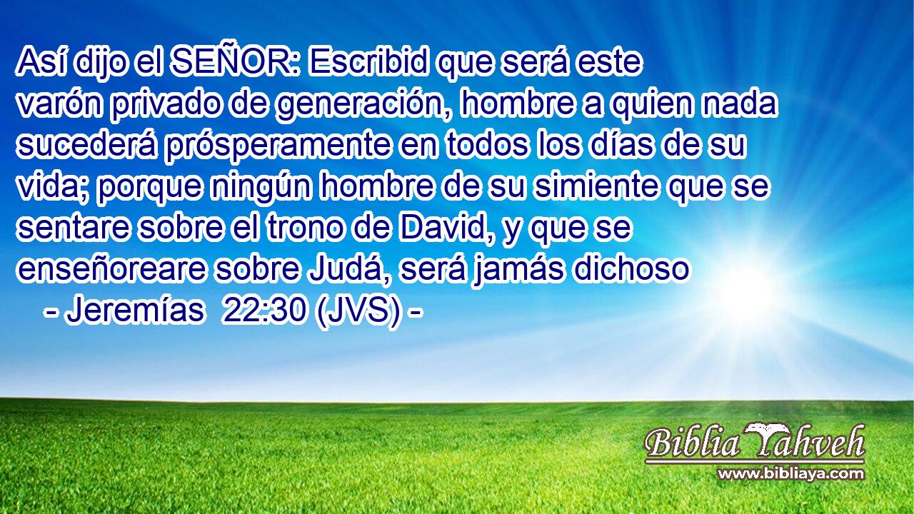 Así dijo el SEÑOR: Escribid que será este varón privado de generación, hombre a quien nada sucederá prósperamente en todos los días de su vida; porque ningún hombre de su simiente que se sentare sobre el trono de David, y que se enseñoreare sobre Judá, será jamás dichoso