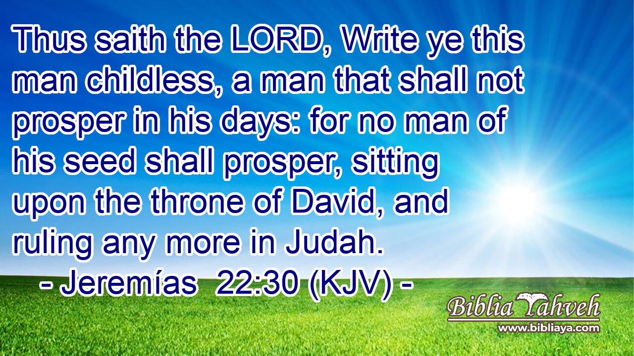 Thus saith the LORD, Write ye this man childless, a man that shall not prosper in his days: for no man of his seed shall prosper, sitting upon the throne of David, and ruling any more in Judah.