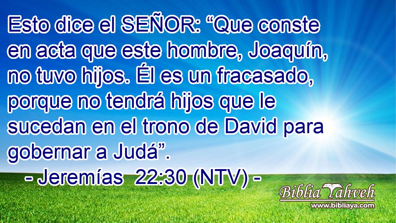 Esto dice el SEÑOR: “Que conste en acta que este hombre, Joaquín, no tuvo hijos. Él es un fracasado, porque no tendrá hijos que le sucedan en el trono de David para gobernar a Judá”.