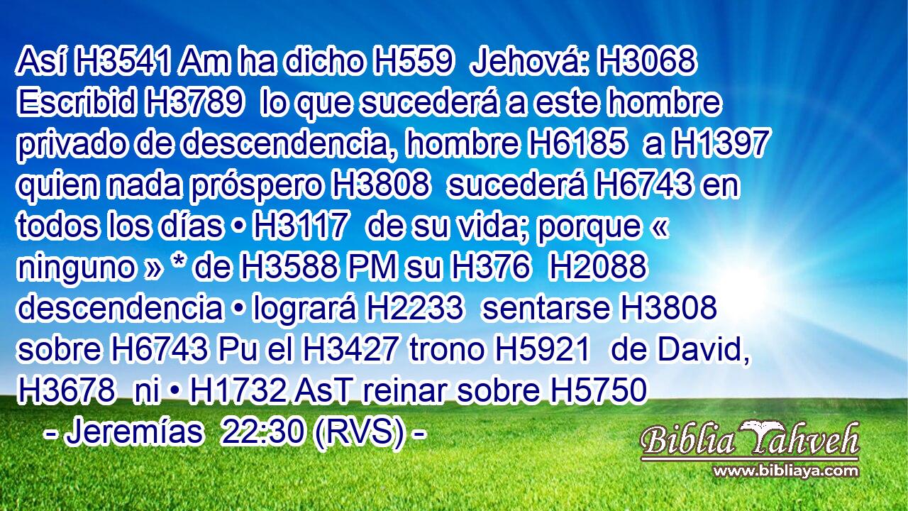 Así H3541 Am ha dicho H559  Jehová: H3068  Escribid H3789  lo que sucederá a este hombre privado de descendencia, hombre H6185  a H1397 quien nada próspero H3808  sucederá H6743 en todos los días • H3117  de su vida; porque « ninguno » * de H3588 PM su H376  H2088 descendencia • logrará H2233  sentarse H3808  sobre H6743 Pu el H3427 trono H5921  de David, H3678  ni • H1732 AsT reinar sobre H5750 