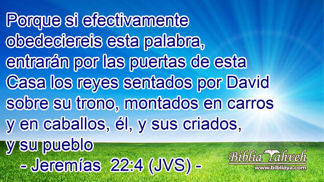 Porque si efectivamente obedeciereis esta palabra, entrarán por las puertas de esta Casa los reyes sentados por David sobre su trono, montados en carros y en caballos, él, y sus criados, y su pueblo