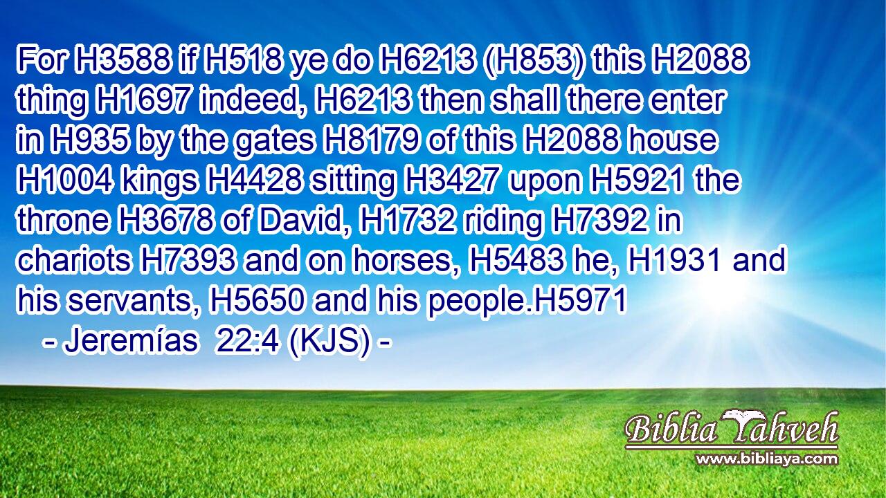 For H3588 if H518 ye do H6213 (H853) this H2088 thing H1697 indeed, H6213 then shall there enter in H935 by the gates H8179 of this H2088 house H1004 kings H4428 sitting H3427 upon H5921 the throne H3678 of David, H1732 riding H7392 in chariots H7393 and on horses, H5483 he, H1931 and his servants, H5650 and his people.H5971