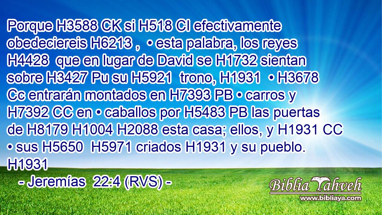 Porque H3588 CK si H518 CI efectivamente obedeciereis H6213 ,  • esta palabra, los reyes H4428  que en lugar de David se H1732 sientan sobre H3427 Pu su H5921  trono, H1931  • H3678 Cc entrarán montados en H7393 PB • carros y H7392 CC en • caballos por H5483 PB las puertas de H8179 H1004 H2088 esta casa; ellos, y H1931 CC • sus H5650  H5971 criados H1931 y su pueblo. H1931  
