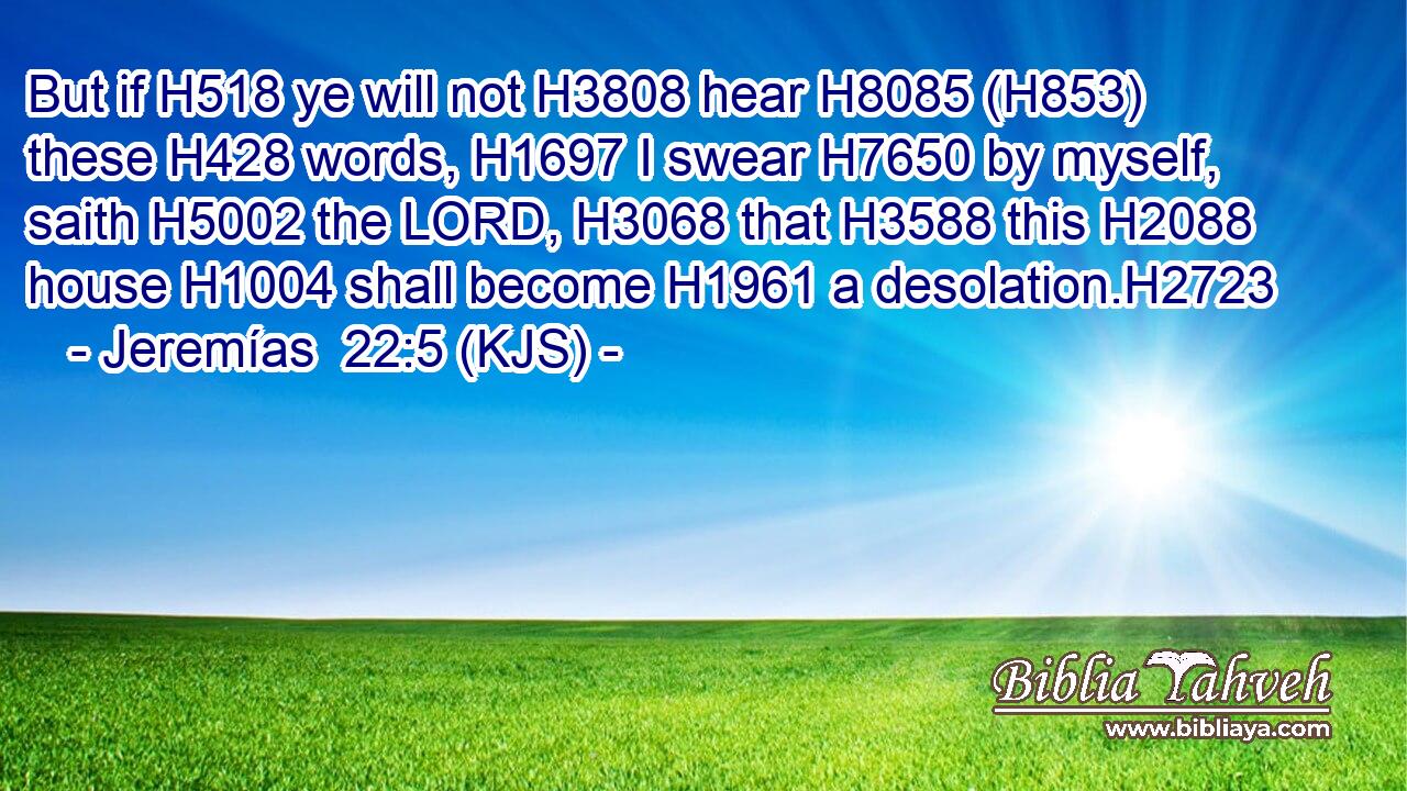 But if H518 ye will not H3808 hear H8085 (H853) these H428 words, H1697 I swear H7650 by myself, saith H5002 the LORD, H3068 that H3588 this H2088 house H1004 shall become H1961 a desolation.H2723