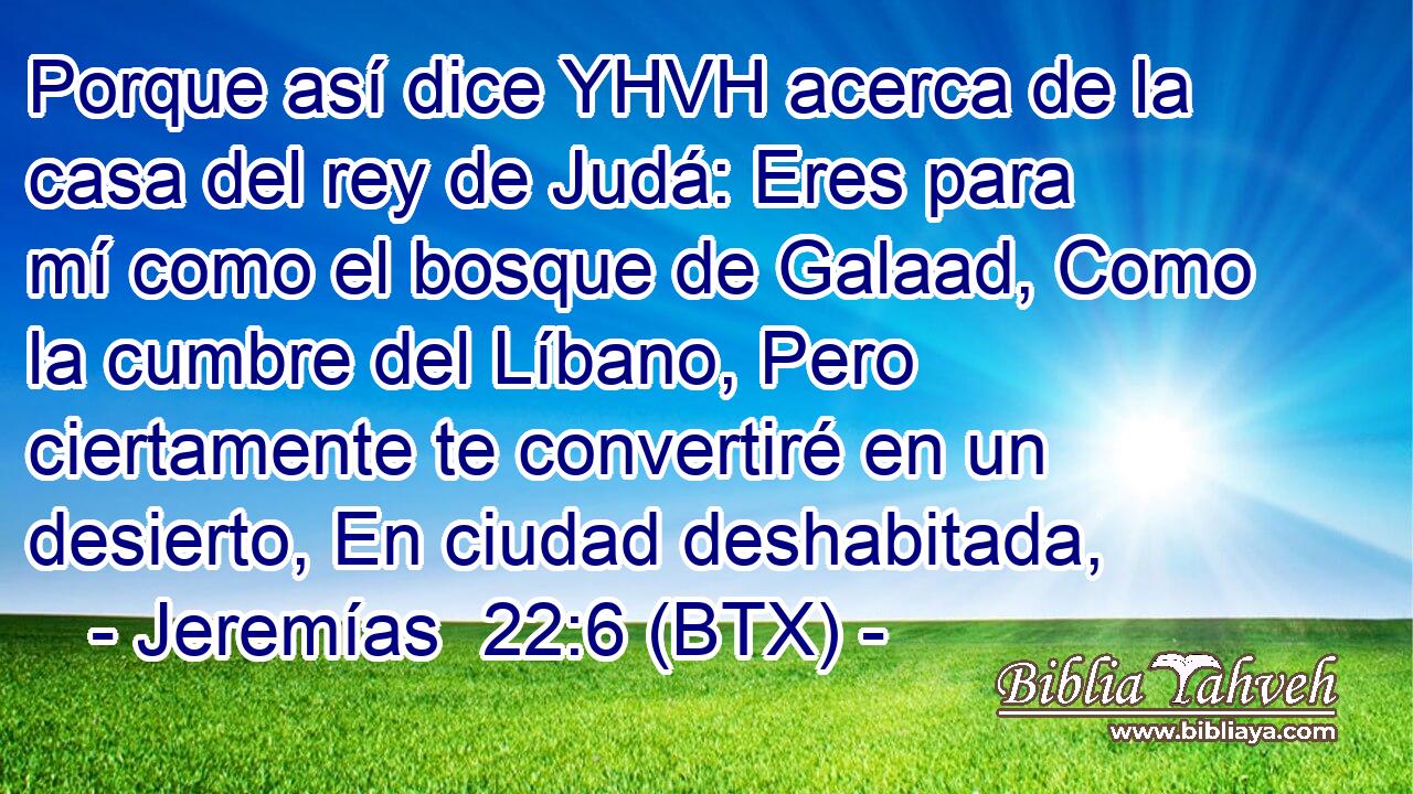 Porque así dice YHVH acerca de la casa del rey de Judá: Eres para mí como el bosque de Galaad, Como la cumbre del Líbano, Pero ciertamente te convertiré en un desierto, En ciudad deshabitada,