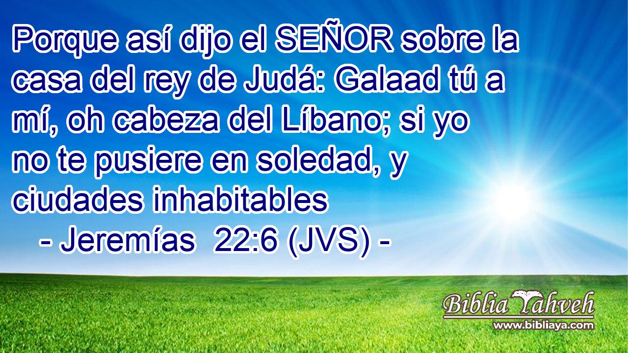 Porque así dijo el SEÑOR sobre la casa del rey de Judá: Galaad tú a mí, oh cabeza del Líbano; si yo no te pusiere en soledad, y ciudades inhabitables