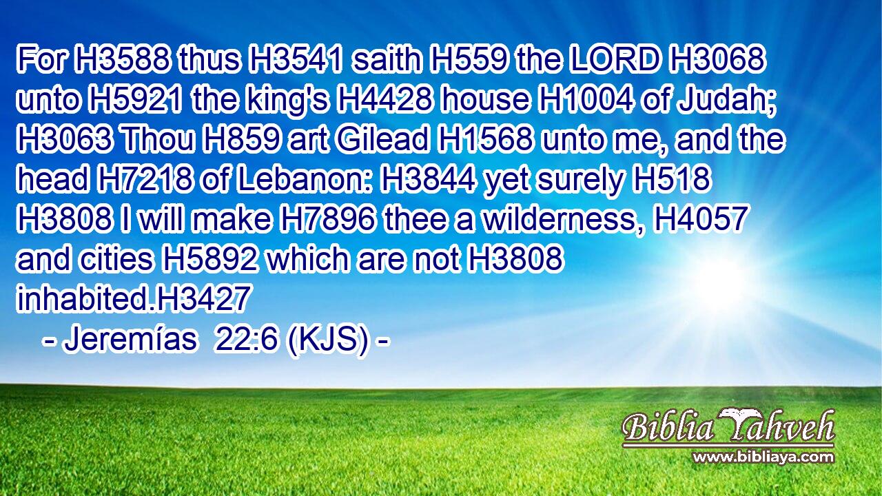 For H3588 thus H3541 saith H559 the LORD H3068 unto H5921 the king's H4428 house H1004 of Judah; H3063 Thou H859 art Gilead H1568 unto me, and the head H7218 of Lebanon: H3844 yet surely H518  H3808 I will make H7896 thee a wilderness, H4057 and cities H5892 which are not H3808 inhabited.H3427