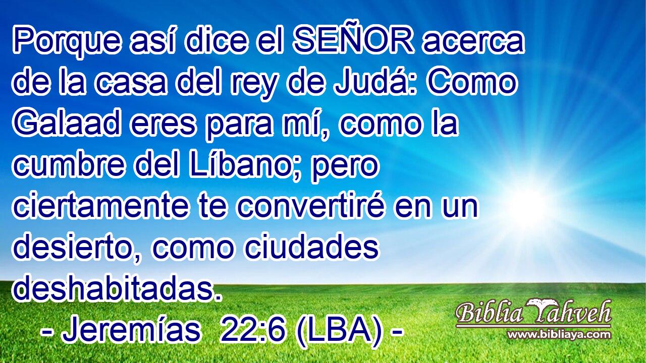 Porque así dice el SEÑOR acerca de la casa del rey de Judá: Como Galaad eres para mí, como la cumbre del Líbano; pero ciertamente te convertiré en un desierto, como ciudades deshabitadas.