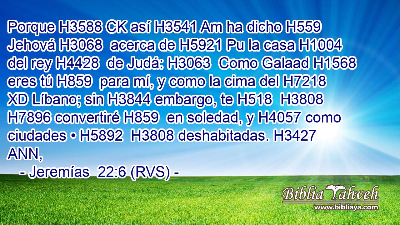 Porque H3588 CK así H3541 Am ha dicho H559  Jehová H3068  acerca de H5921 Pu la casa H1004  del rey H4428  de Judá: H3063  Como Galaad H1568  eres tú H859  para mí, y como la cima del H7218 XD Líbano; sin H3844 embargo, te H518  H3808 H7896 convertiré H859  en soledad, y H4057 como ciudades • H5892  H3808 deshabitadas. H3427 ANN, 
