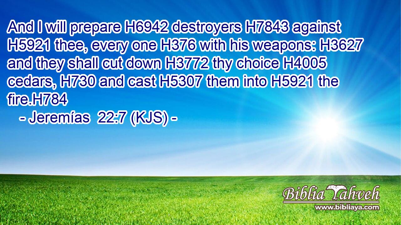 And I will prepare H6942 destroyers H7843 against H5921 thee, every one H376 with his weapons: H3627 and they shall cut down H3772 thy choice H4005 cedars, H730 and cast H5307 them into H5921 the fire.H784
