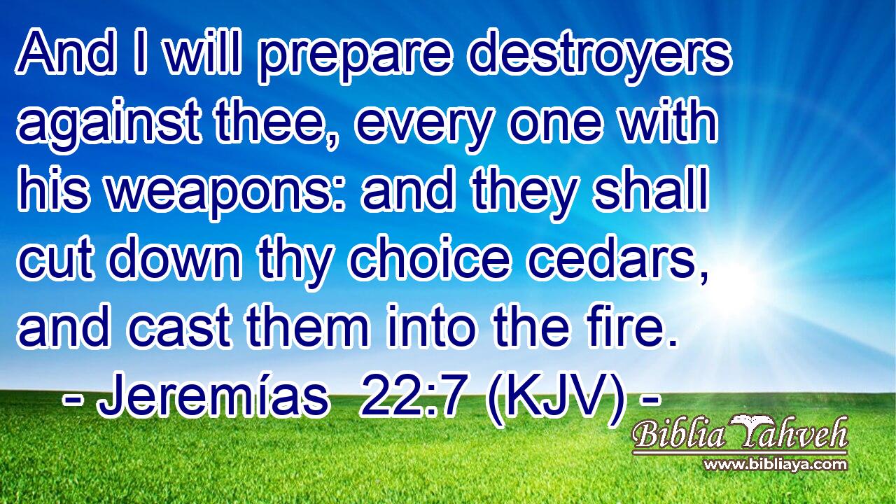 And I will prepare destroyers against thee, every one with his weapons: and they shall cut down thy choice cedars, and cast them into the fire.