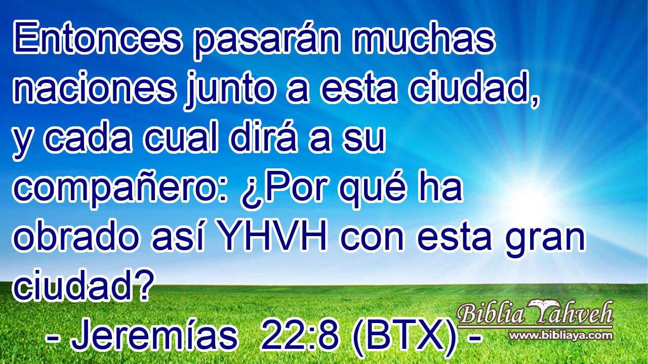 Entonces pasarán muchas naciones junto a esta ciudad, y cada cual dirá a su compañero: ¿Por qué ha obrado así YHVH con esta gran ciudad?