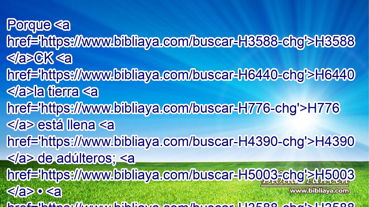 Porque H3588 CK H6440 la tierra H776  está llena H4390  de adúlteros; H5003  • H3588 CK a « causa de » * la maldición H423  la tierra H776  está desierta; H56  los pastizales H4999  del desierto H4057  se secaron; H3001  la carrera H4794  de ellos fue H1961  mala, H7451  y su valentía H1369  no H3808 ANN es recta. H3651 Am 