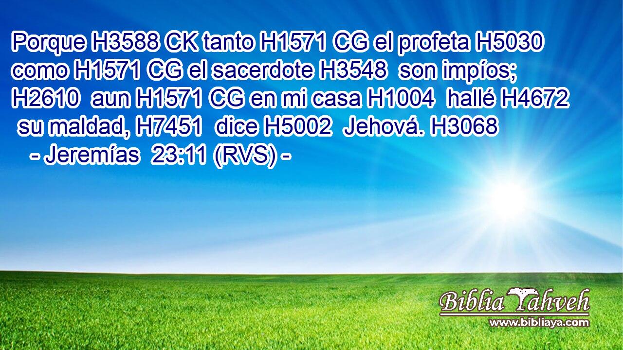 Porque H3588 CK tanto H1571 CG el profeta H5030  como H1571 CG el sacerdote H3548  son impíos; H2610  aun H1571 CG en mi casa H1004  hallé H4672  su maldad, H7451  dice H5002  Jehová. H3068  