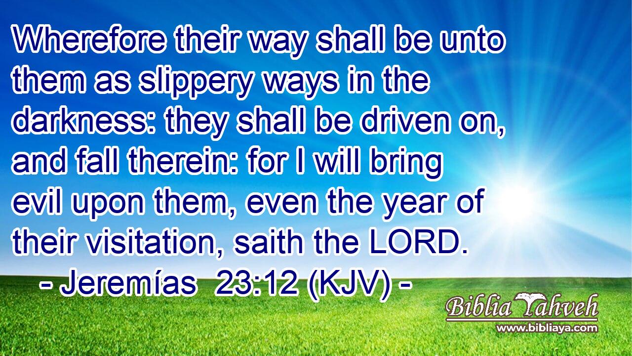 Wherefore their way shall be unto them as slippery ways in the darkness: they shall be driven on, and fall therein: for I will bring evil upon them, even the year of their visitation, saith the LORD.