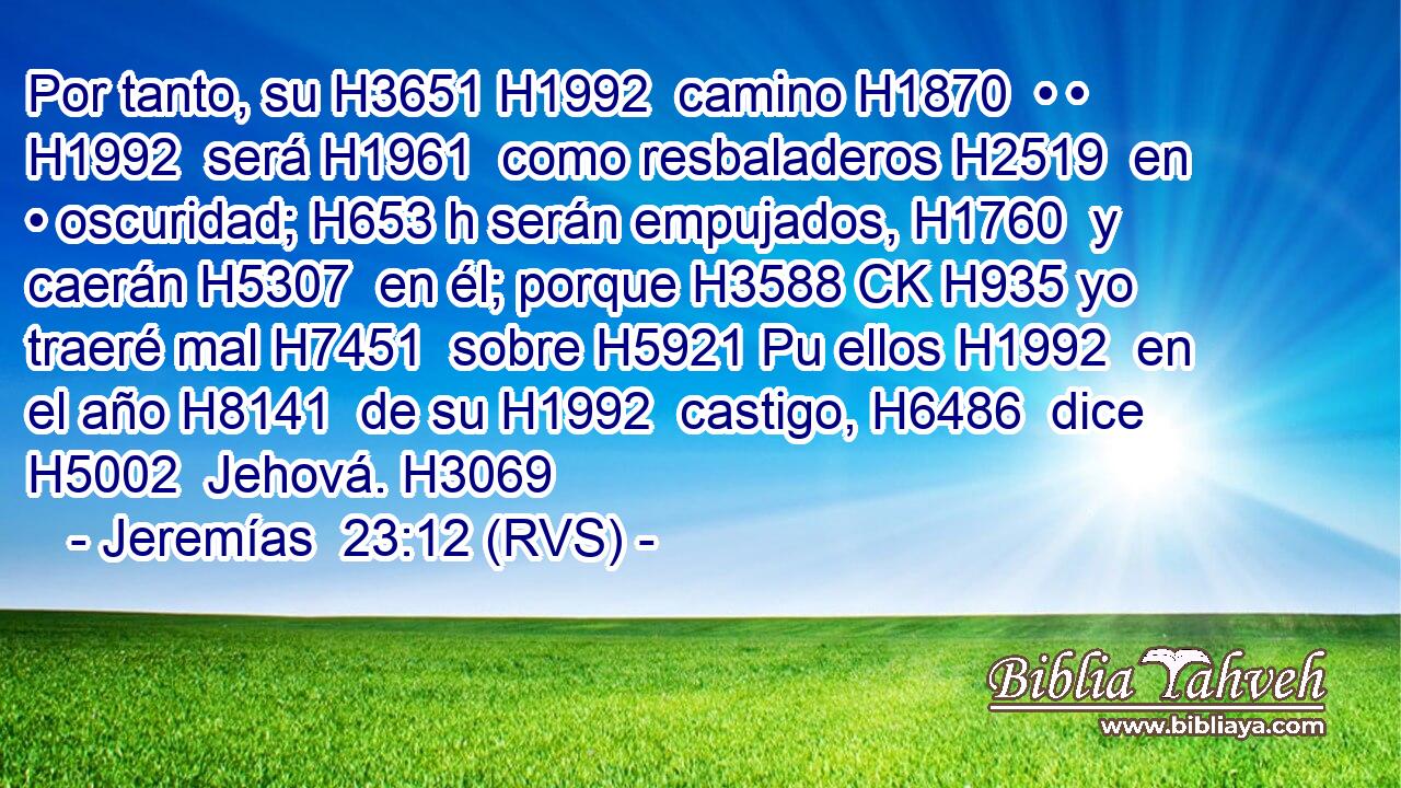Por tanto, su H3651 H1992  camino H1870  • • H1992  será H1961  como resbaladeros H2519  en • oscuridad; H653 h serán empujados, H1760  y caerán H5307  en él; porque H3588 CK H935 yo traeré mal H7451  sobre H5921 Pu ellos H1992  en el año H8141  de su H1992  castigo, H6486  dice H5002  Jehová. H3069  