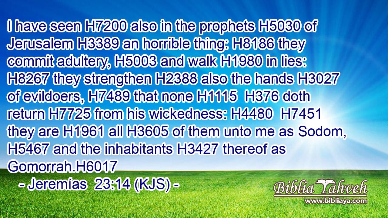 I have seen H7200 also in the prophets H5030 of Jerusalem H3389 an horrible thing: H8186 they commit adultery, H5003 and walk H1980 in lies: H8267 they strengthen H2388 also the hands H3027 of evildoers, H7489 that none H1115  H376 doth return H7725 from his wickedness: H4480  H7451 they are H1961 all H3605 of them unto me as Sodom, H5467 and the inhabitants H3427 thereof as Gomorrah.H6017