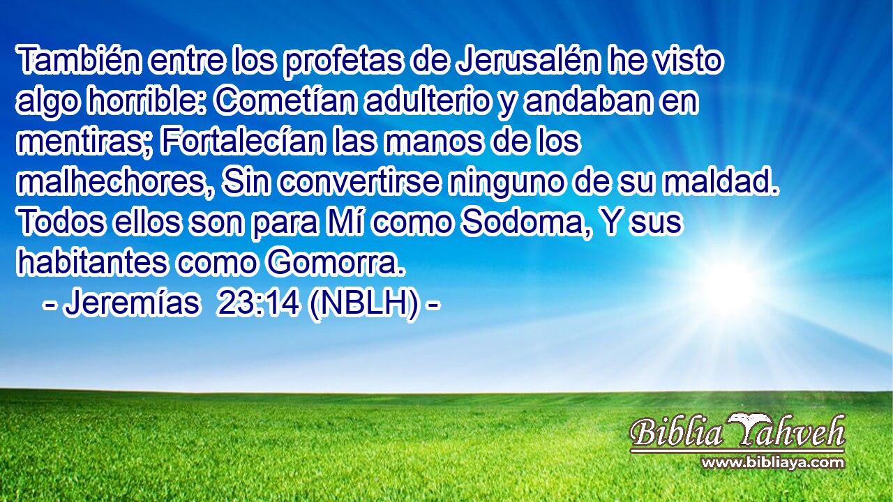  También entre los profetas de Jerusalén he visto algo horrible: Cometían adulterio y andaban en mentiras; Fortalecían las manos de los malhechores, Sin convertirse ninguno de su maldad. Todos ellos son para Mí como Sodoma, Y sus habitantes como Gomorra. 