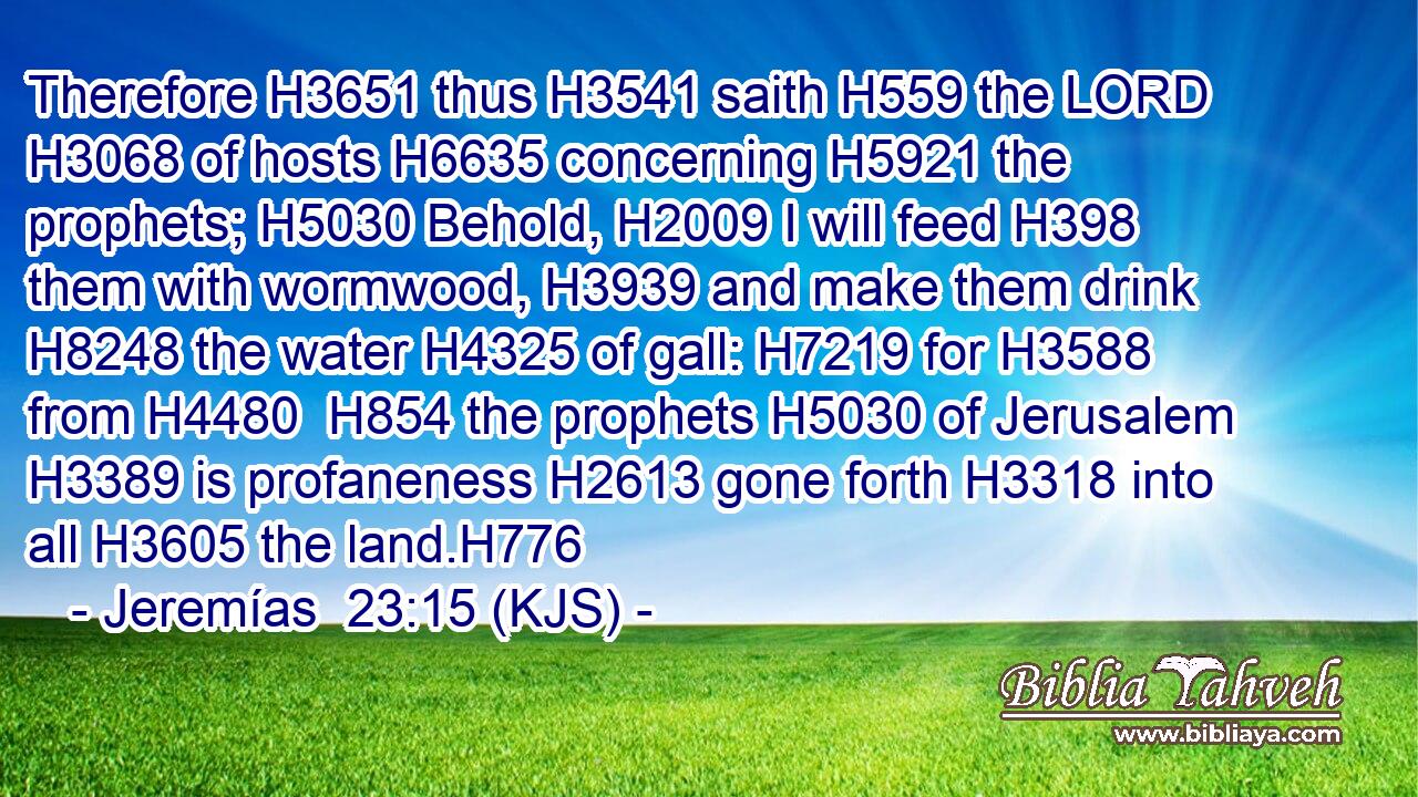 Therefore H3651 thus H3541 saith H559 the LORD H3068 of hosts H6635 concerning H5921 the prophets; H5030 Behold, H2009 I will feed H398 them with wormwood, H3939 and make them drink H8248 the water H4325 of gall: H7219 for H3588 from H4480  H854 the prophets H5030 of Jerusalem H3389 is profaneness H2613 gone forth H3318 into all H3605 the land.H776