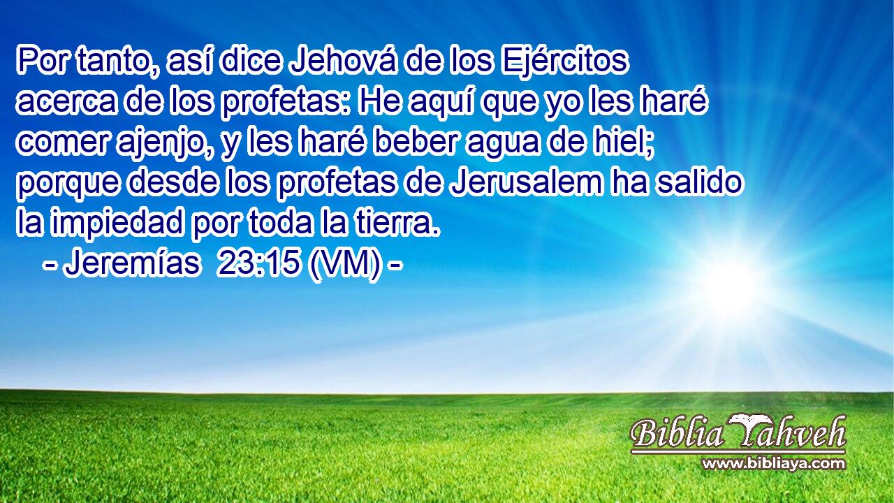  Por tanto, así dice Jehová de los Ejércitos acerca de los profetas: He aquí que yo les haré comer ajenjo, y les haré beber agua de hiel; porque desde los profetas de Jerusalem ha salido la impiedad por toda la tierra. 