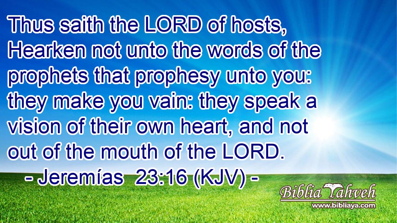 Thus saith the LORD of hosts, Hearken not unto the words of the prophets that prophesy unto you: they make you vain: they speak a vision of their own heart, and not out of the mouth of the LORD.