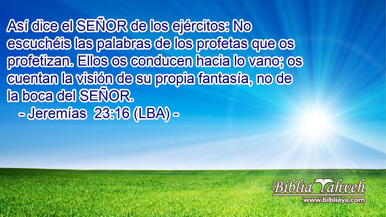 Así dice el SEÑOR de los ejércitos: No escuchéis las palabras de los profetas que os profetizan. Ellos os conducen hacia lo vano; os cuentan la visión de su propia fantasía, no de la boca del SEÑOR.