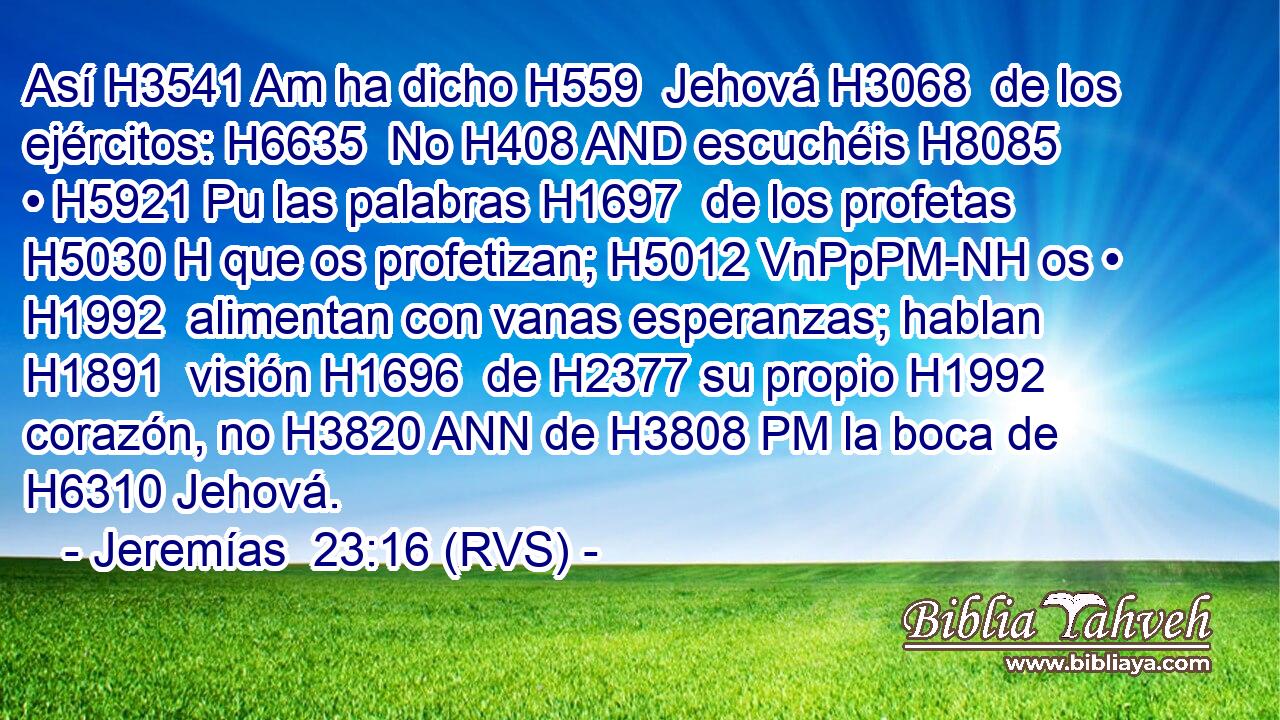 Así H3541 Am ha dicho H559  Jehová H3068  de los ejércitos: H6635  No H408 AND escuchéis H8085  • H5921 Pu las palabras H1697  de los profetas H5030 H que os profetizan; H5012 VnPpPM-NH os • H1992  alimentan con vanas esperanzas; hablan H1891  visión H1696  de H2377 su propio H1992 corazón, no H3820 ANN de H3808 PM la boca de H6310 Jehová. 