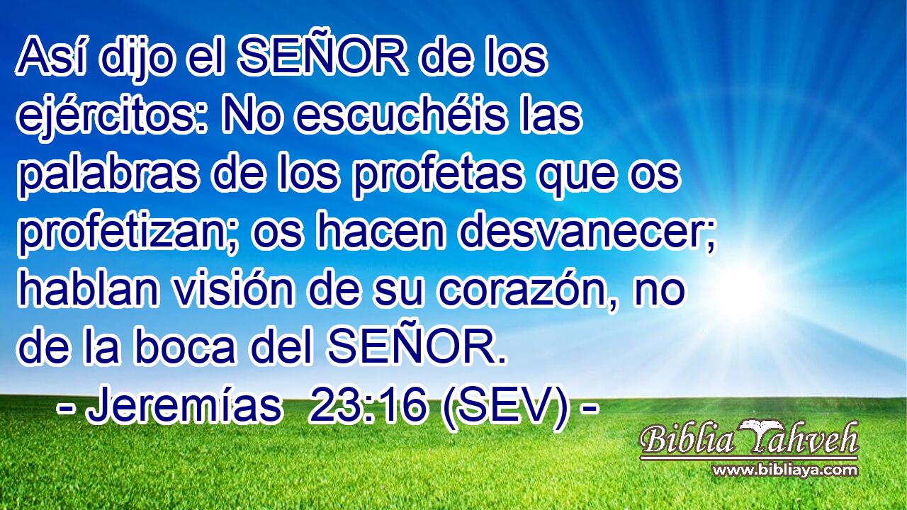 Así dijo el SEÑOR de los ejércitos: No escuchéis las palabras de los profetas que os profetizan; os hacen desvanecer; hablan visión de su corazón, no de la boca del SEÑOR.