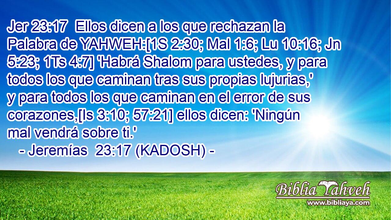  Ellos dicen a los que rechazan la Palabra de YAHWEH:[1S 2:30; Mal 1:6; Lu 10:16; Jn 5:23; 1Ts 4:7] 'Habrá Shalom para ustedes, y para todos los que caminan tras sus propias lujurias,' y para todos los que caminan en el error de sus corazones,[Is 3:10; 57:21] ellos dicen: 'Ningún mal vendrá sobre ti.' 