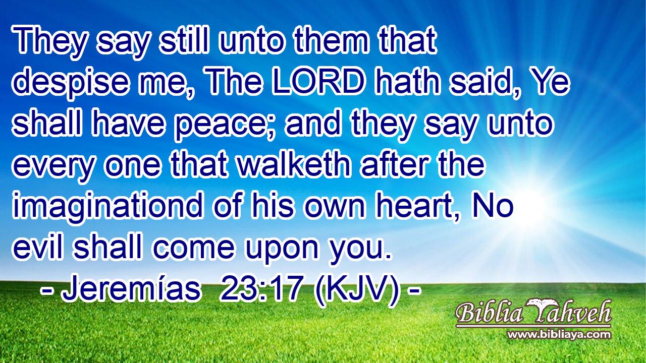 They say still unto them that despise me, The LORD hath said, Ye shall have peace; and they say unto every one that walketh after the imaginationd of his own heart, No evil shall come upon you.