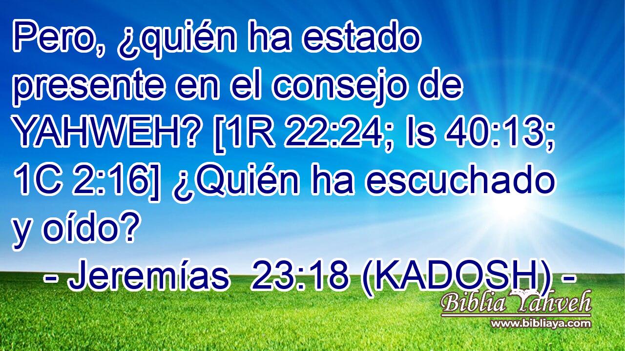  Pero, ¿quién ha estado presente en el consejo de YAHWEH? [1R 22:24; Is 40:13; 1C 2:16] ¿Quién ha escuchado y oído? 