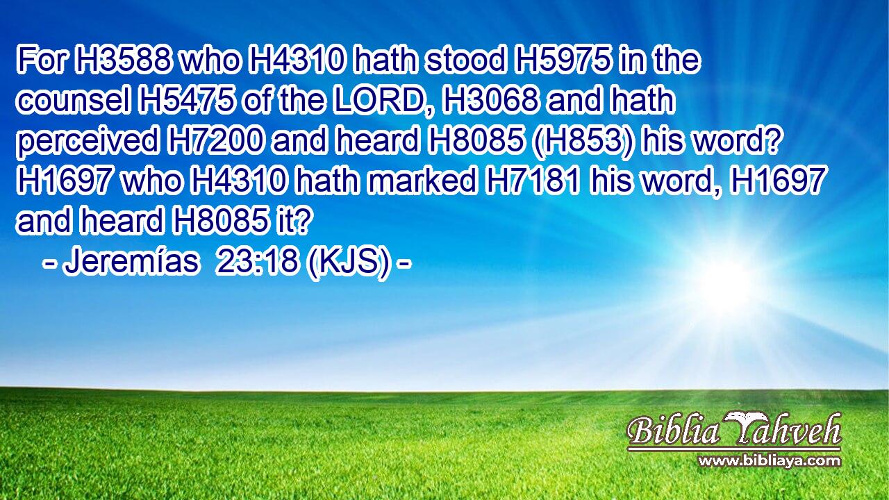 For H3588 who H4310 hath stood H5975 in the counsel H5475 of the LORD, H3068 and hath perceived H7200 and heard H8085 (H853) his word? H1697 who H4310 hath marked H7181 his word, H1697 and heard H8085 it?