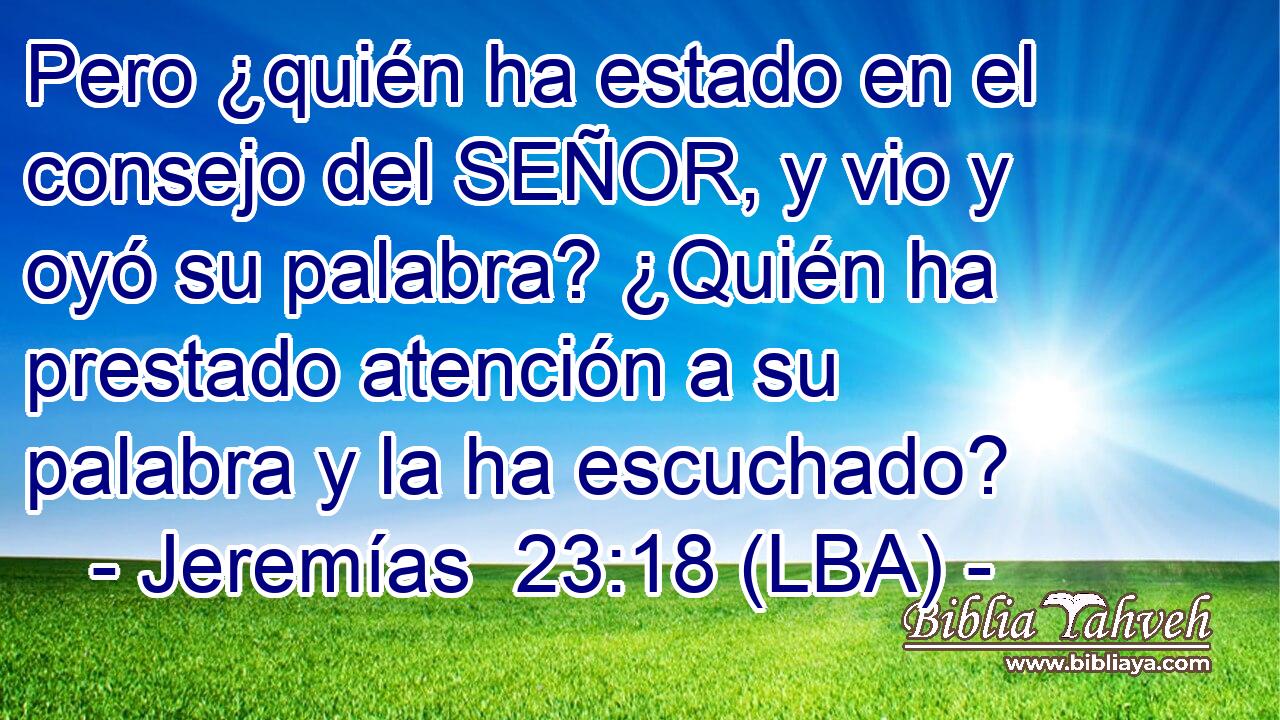 Pero ¿quién ha estado en el consejo del SEÑOR, y vio y oyó su palabra? ¿Quién ha prestado atención a su palabra y la ha escuchado?