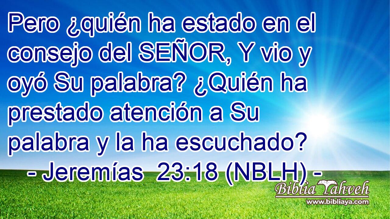  Pero ¿quién ha estado en el consejo del SEÑOR, Y vio y oyó Su palabra? ¿Quién ha prestado atención a Su palabra y la ha escuchado? 