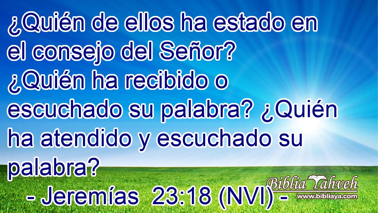  ¿Quién de ellos ha estado en el consejo del Señor? ¿Quién ha recibido o escuchado su palabra? ¿Quién ha atendido y escuchado su palabra? 