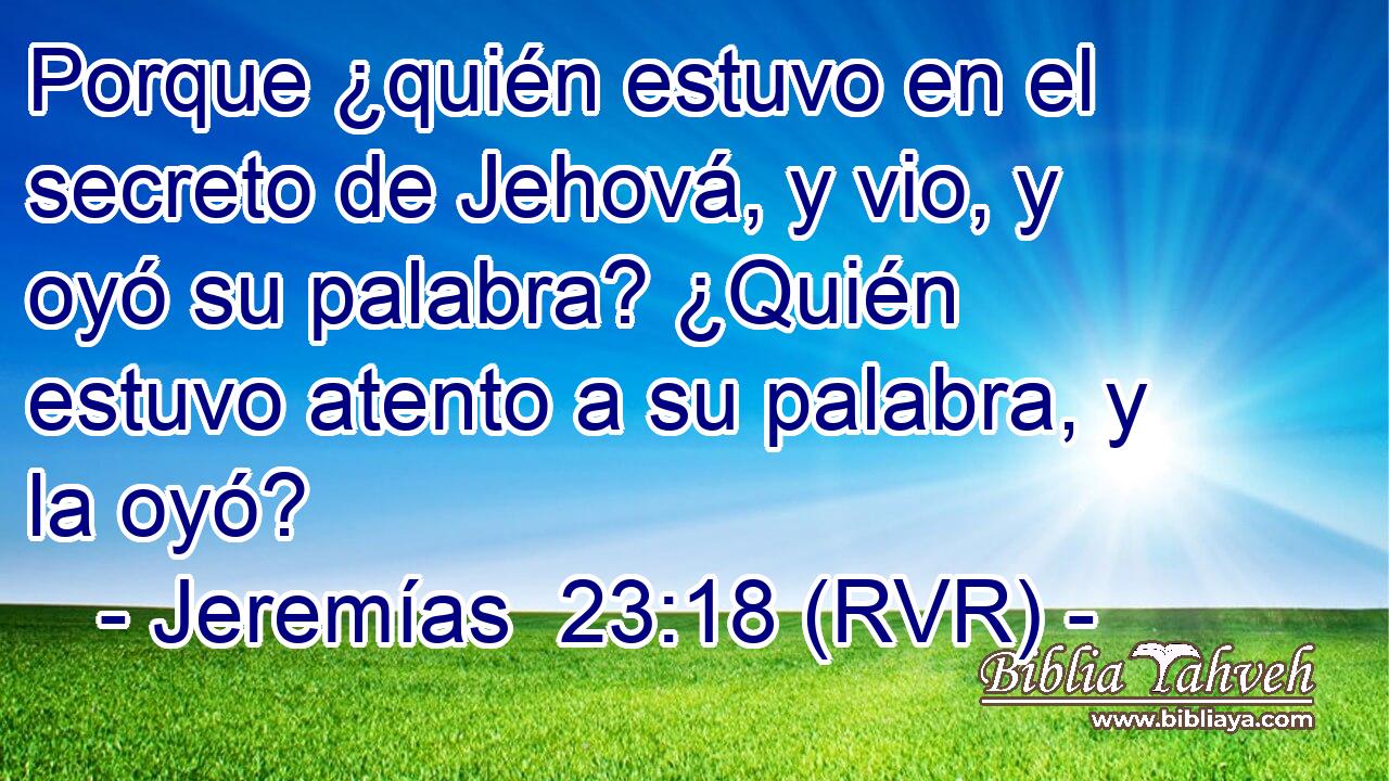 Porque ¿quién estuvo en el secreto de Jehová, y vio, y oyó su palabra? ¿Quién estuvo atento a su palabra, y la oyó?