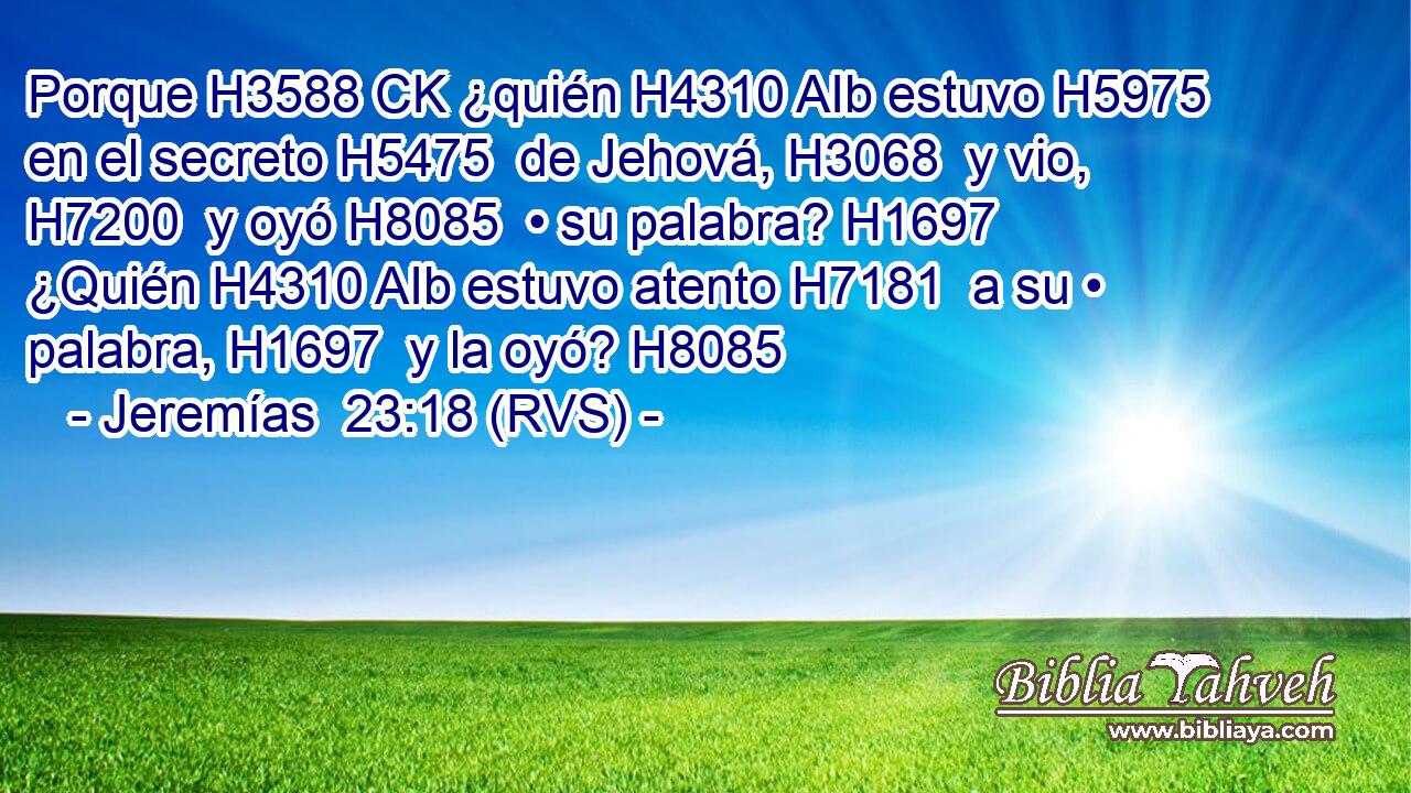 Porque H3588 CK ¿quién H4310 AIb estuvo H5975  en el secreto H5475  de Jehová, H3068  y vio, H7200  y oyó H8085  • su palabra? H1697  ¿Quién H4310 AIb estuvo atento H7181  a su • palabra, H1697  y la oyó? H8085  