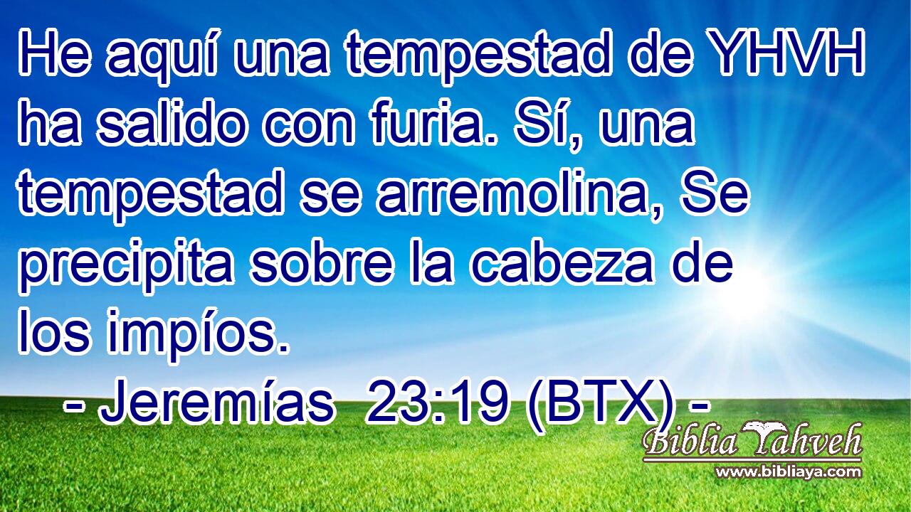 He aquí una tempestad de YHVH ha salido con furia. Sí, una tempestad se arremolina, Se precipita sobre la cabeza de los impíos.