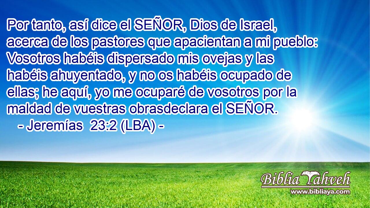 Por tanto, así dice el SEÑOR, Dios de Israel, acerca de los pastores que apacientan a mi pueblo: Vosotros habéis dispersado mis ovejas y las habéis ahuyentado, y no os habéis ocupado de ellas; he aquí, yo me ocuparé de vosotros por la maldad de vuestras obrasdeclara el SEÑOR.