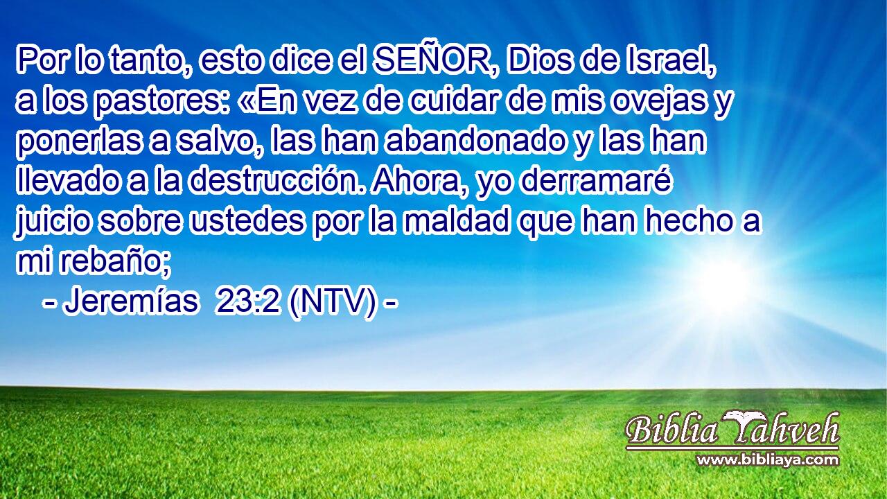 Por lo tanto, esto dice el SEÑOR, Dios de Israel, a los pastores: «En vez de cuidar de mis ovejas y ponerlas a salvo, las han abandonado y las han llevado a la destrucción. Ahora, yo derramaré juicio sobre ustedes por la maldad que han hecho a mi rebaño;