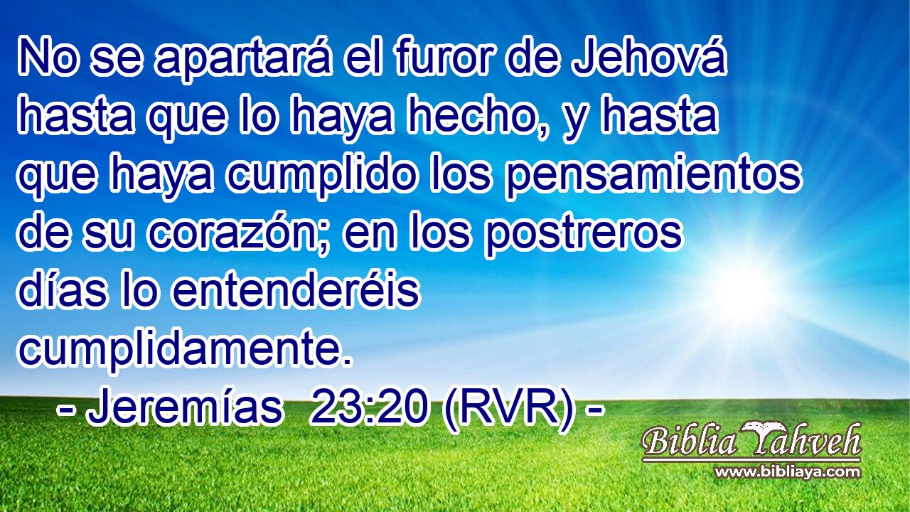 No se apartará el furor de Jehová hasta que lo haya hecho, y hasta que haya cumplido los pensamientos de su corazón; en los postreros días lo entenderéis cumplidamente.