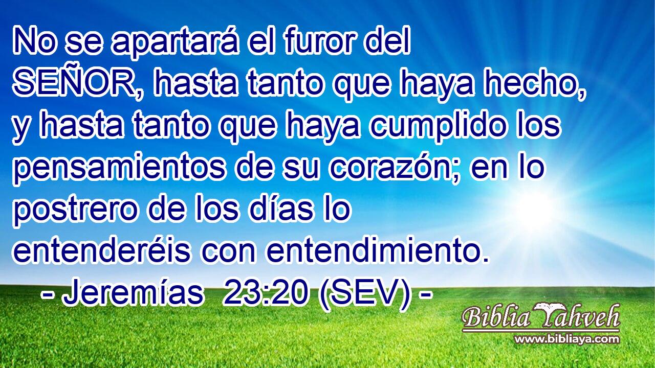 No se apartará el furor del SEÑOR, hasta tanto que haya hecho, y hasta tanto que haya cumplido los pensamientos de su corazón; en lo postrero de los días lo entenderéis con entendimiento.